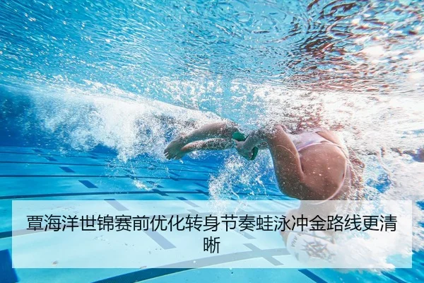 覃海洋世锦赛前优化转身节奏蛙泳冲金路线更清晰