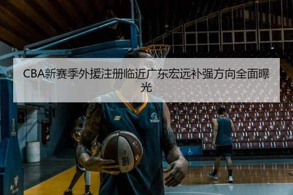 CBA新赛季外援注册临近广东宏远补强方向全面曝光